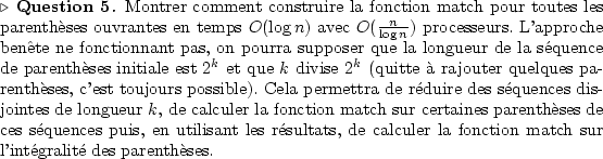 \begin{Question}
Montrer comment construire la fonction match pour toutes les
...
...ement $O\left(\frac{n}{\log n}\right)$ processeurs.
\end{Reponse}\end{Question}